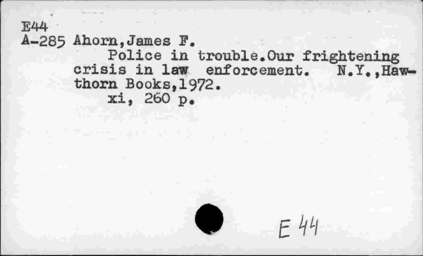 ﻿E44
A-285 Ahorn,James F.
Police in trouble.Our frightening crisis in law enforcement.	N.Y,,Haw-
thorn Books,1972.
xi, 260 p.